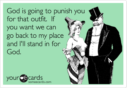 God is going to punish you
for that outfit.  If
you want we can
go back to my place
and I'll stand in for
God.