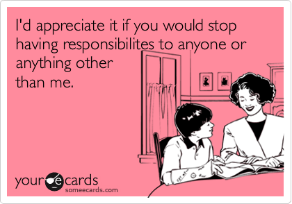 I'd appreciate it if you would stop having responsibilites to anyone or anything other
than me.