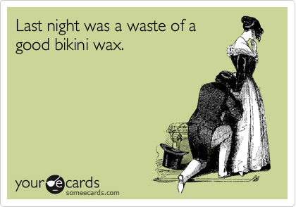 Last night was a waste of a
good bikini wax.