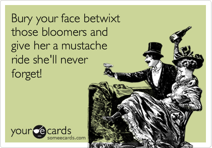 Bury your face betwixt 
those bloomers and 
give her a mustache
ride she'll never
forget!