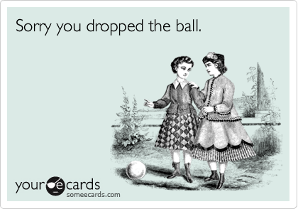 Sorry you dropped the ball.