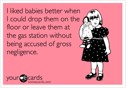 I liked babies better when
I could drop them on the
floor or leave them at
the gas station without
being accused of gross
negligence.