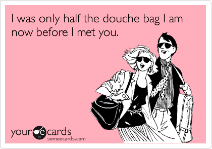 I was only half the douche bag I am now before I met you.