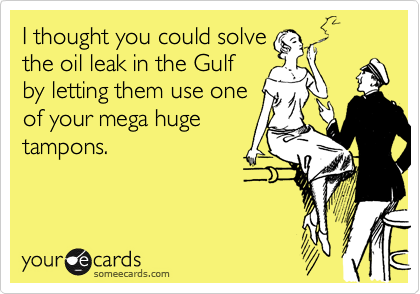 I thought you could solve
the oil leak in the Gulf
by letting them use one
of your mega huge
tampons.