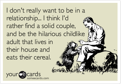 I don't really want to be in a relationship... I think I'd
rather find a solid couple,
and be the hilarious childlike
adult that lives in
their house and
eats their cereal.