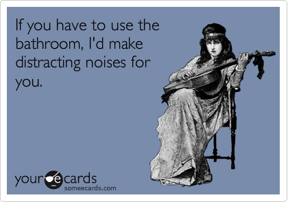 If you have to use the
bathroom, I'd make
distracting noises for
you. 