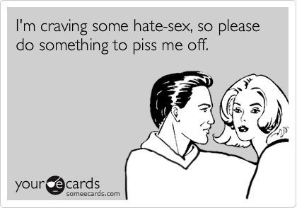 I'm craving some hate-sex, so please do something to piss me off.
