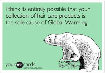 I think its entirely possible that your  collection of hair care products is the sole cause of Global Warming.