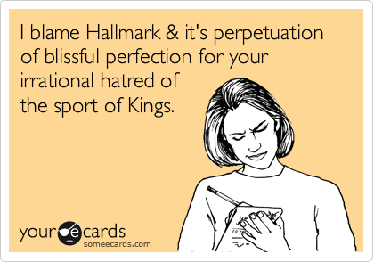 I blame Hallmark & it's perpetuation of blissful perfection for your irrational hatred of
the sport of Kings.