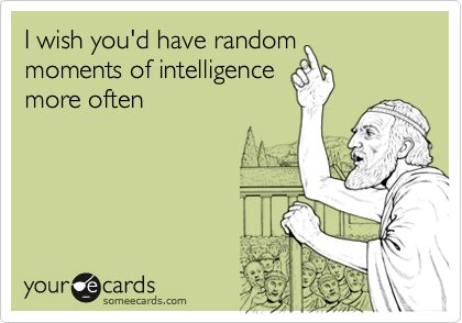 I wish you'd have randommoments of intelligencemore often