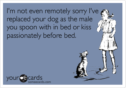 I'm not even remotely sorry I'vereplaced your dog as the maleyou spoon with in bed or kisspassionately before bed.