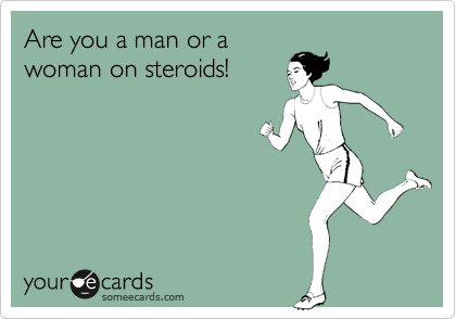 Are you a man or a
woman on steroids!