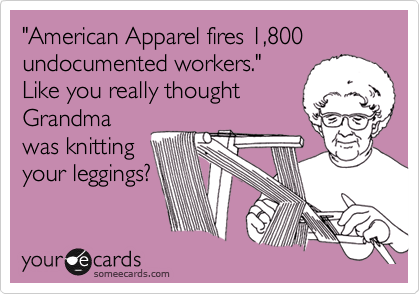 "American Apparel fires 1,800 undocumented workers." 
Like you really thought
Grandma
was knitting
your leggings?
