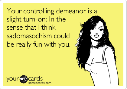 Your controlling demeanor is a slight turn-on; In the
sense that I think
sadomasochism could
be really fun with you.