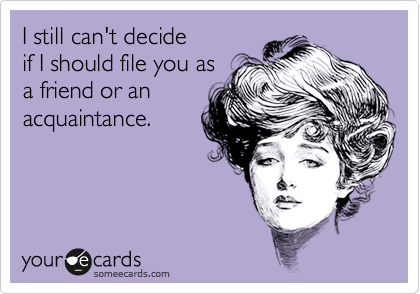 I still can't decide
if I should file you as
a friend or an
acquaintance.