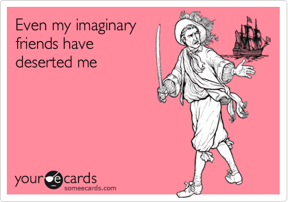 Even my imaginary
friends have
deserted me