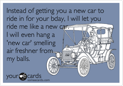 Instead of getting you a new car to ride in for your bday, I will let you ride me like a new car. 
I will even hang a 
'new car' smelling
air freshner from
my balls.