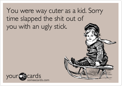 You were way cuter as a kid. Sorry time slapped the shit out of
you with an ugly stick.