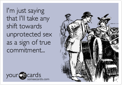 I'm just saying that I'll take any shift towards unprotected sexas a sign of truecommitment...