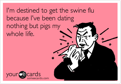 I'm destined to get the swine flu because I've been datingnothing but pigs mywhole life.