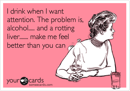 I drink when I want
attention. The problem is,
alcohol..... and a rotting 
liver....... make me feel 
better than you can