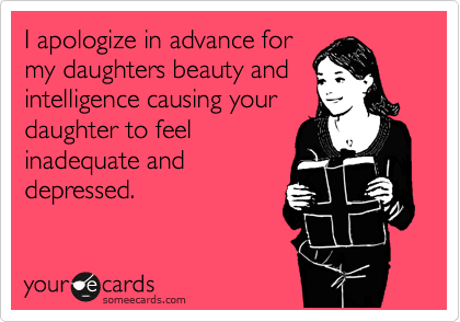 I apologize in advance for
my daughters beauty and
intelligence causing your
daughter to feel
inadequate and
depressed. 