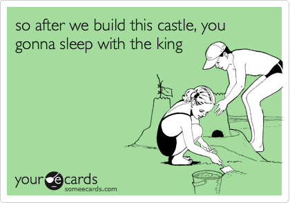 so after we build this castle, you gonna sleep with the king