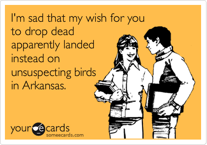 I'm sad that my wish for you
to drop dead
apparently landed 
instead on 
unsuspecting birds
in Arkansas.
