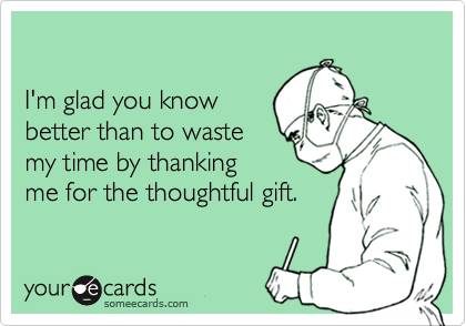I'm glad you know better than to waste my time by thanking me for the thoughtful gift.
