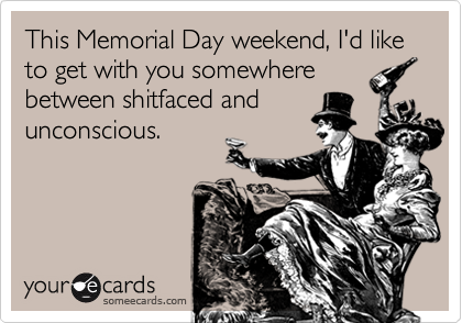 This Memorial Day weekend, I'd like to get with you somewhere
between shitfaced and
unconscious.