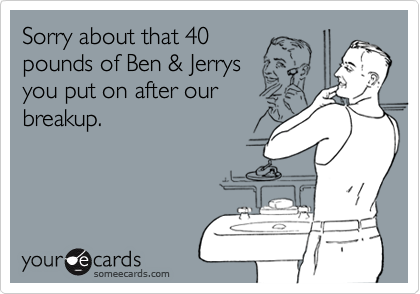 Sorry about that 40
pounds of Ben & Jerrys
you put on after our
breakup.