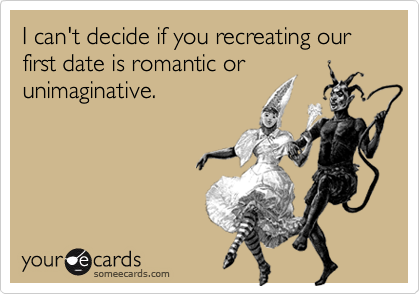 I can't decide if you recreating our first date is romantic or
unimaginative.