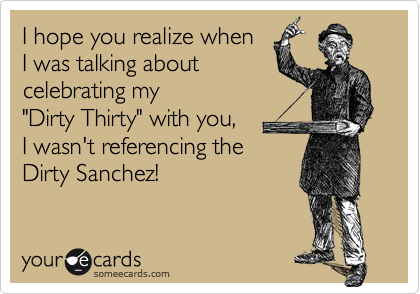 I hope you realize when 
I was talking about
celebrating my  
"Dirty Thirty" with you,  
I wasn't referencing the
Dirty Sanchez!