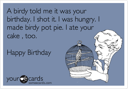 A birdy told me it was your birthday. I shot it. I was hungry. I made birdy pot pie. I ate yourcake , too.Happy Birthday