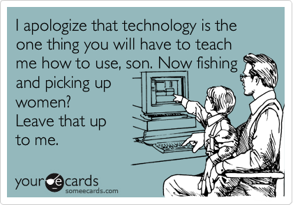 I apologize that technology is the one thing you will have to teach
me how to use, son. Now fishing and picking up
women?
Leave that up
to me.