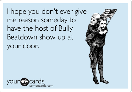 I hope you don't ever give
me reason someday to
have the host of Bully
Beatdown show up at
your door.