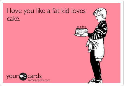 I love you like a fat kid loves
cake.