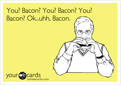 You? Bacon? You? Bacon? You? Bacon? Ok...uhh, Bacon.
