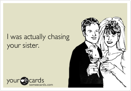 I was actually chasingyour sister.