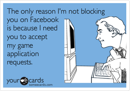 The only reason I'm not blocking you on Facebook
is because I need 
you to accept
my game
application
requests.