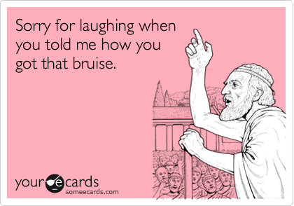 Sorry for laughing whenyou told me how yougot that bruise.