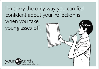 I'm sorry the only way you can feel confident about your reflection is when you take
your glasses off.