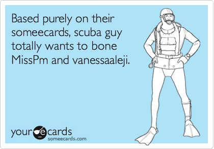 Based purely on their
someecards, scuba guy
totally wants to bone
MissPm and vanessaaleji.