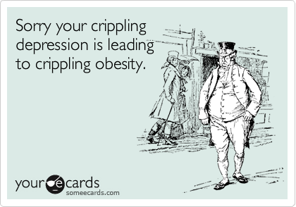 Sorry your crippling
depression is leading
to crippling obesity.