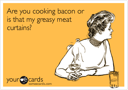 Are you cooking bacon or
is that my greasy meat
curtains?