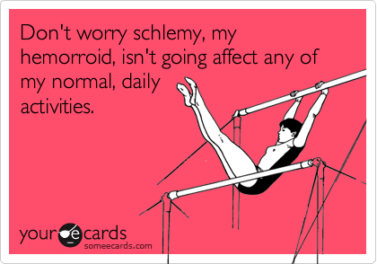 Don't worry schlemy, my hemorroid, isn't going affect any of my normal, daily activities.