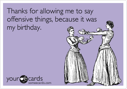 Thanks for allowing me to say offensive things, because it was
my birthday. 