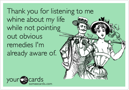 Thank You For Listening To Me Whine About My Life While Not Pointing Out Obvious Remedies I M Already Aware Of Thanks Ecard