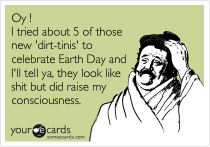 Oy !
I tried about 5 of those
new 'dirt-tinis' to
celebrate Earth Day and
I'll tell ya, they look like
shit but did raise my
consciousness.