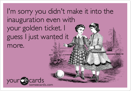 I'm sorry you didn't make it into the inauguration even with
your golden ticket. I
guess I just wanted it
more.